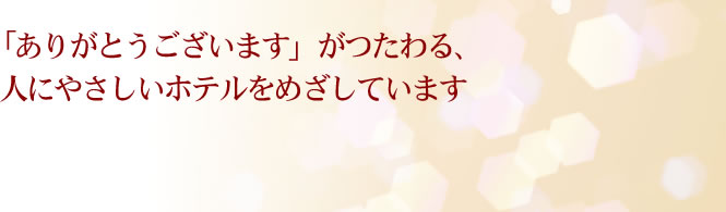 「ありがとうございます」がつたわる、人にやさしいホテルをめざしています